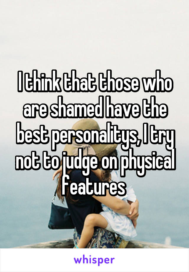 I think that those who are shamed have the best personalitys, I try not to judge on physical features 