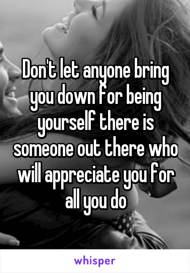 Don't let anyone bring you down for being yourself there is someone out there who will appreciate you for all you do