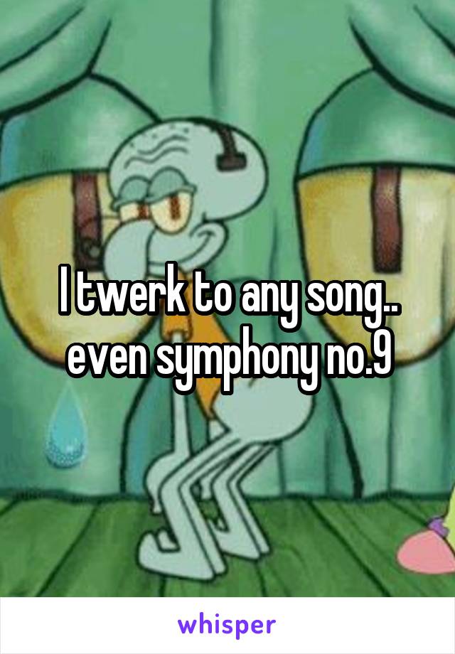 I twerk to any song.. even symphony no.9