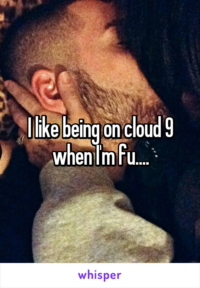 I like being on cloud 9 when I'm fu....