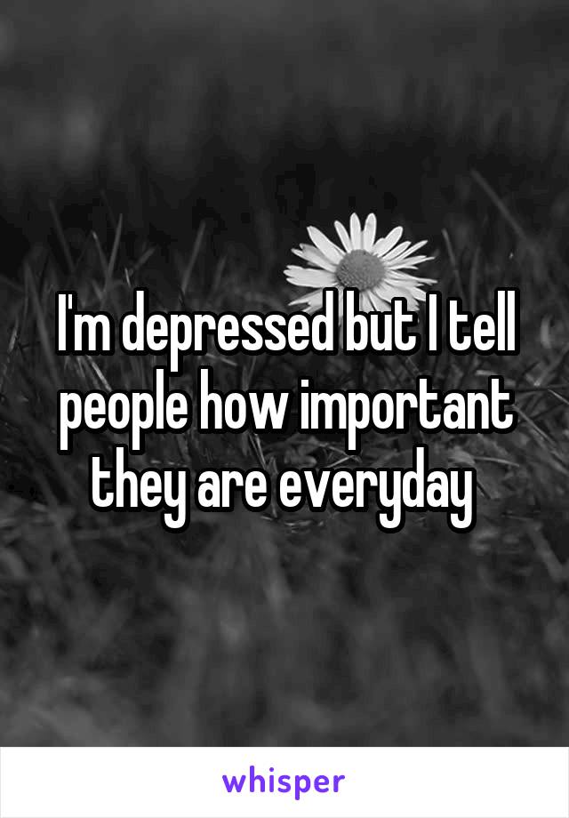 I'm depressed but I tell people how important they are everyday 
