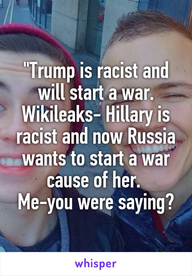 "Trump is racist and will start a war.
Wikileaks- Hillary is racist and now Russia wants to start a war cause of her. 
Me-you were saying?