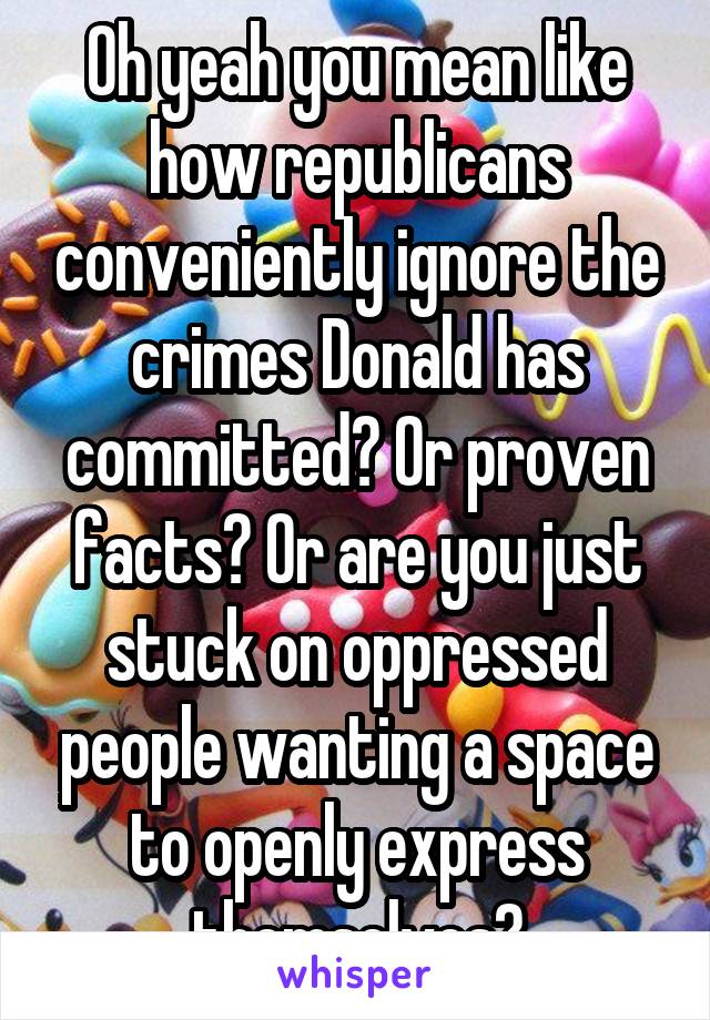 Oh yeah you mean like how republicans conveniently ignore the crimes Donald has committed? Or proven facts? Or are you just stuck on oppressed people wanting a space to openly express themselves?