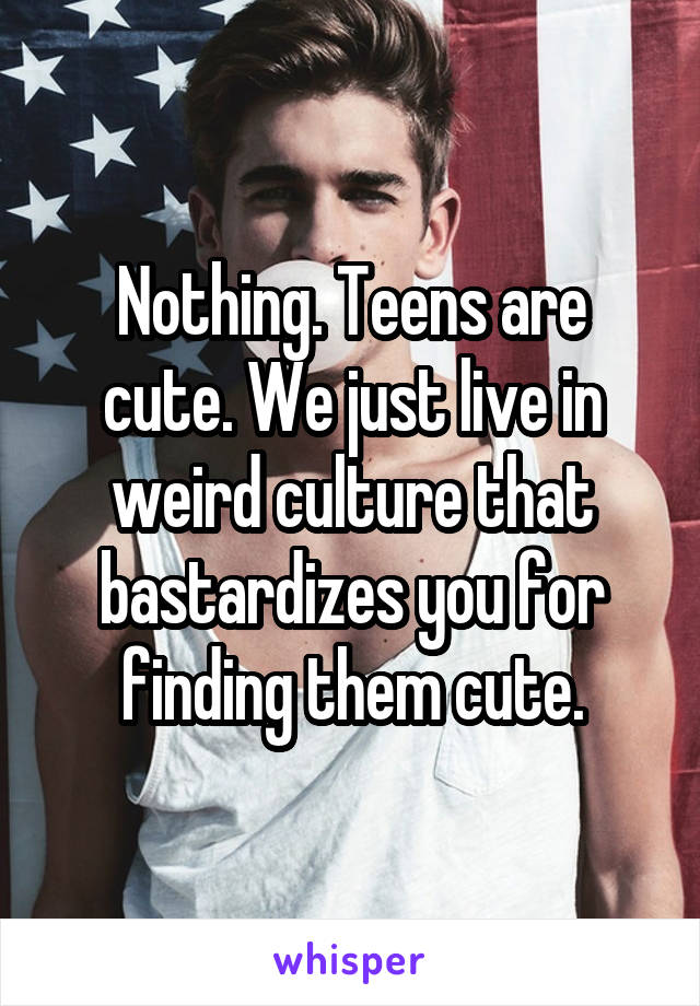 Nothing. Teens are cute. We just live in weird culture that bastardizes you for finding them cute.