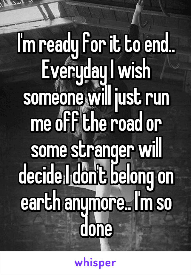 I'm ready for it to end.. Everyday I wish someone will just run me off the road or some stranger will decide I don't belong on earth anymore.. I'm so done