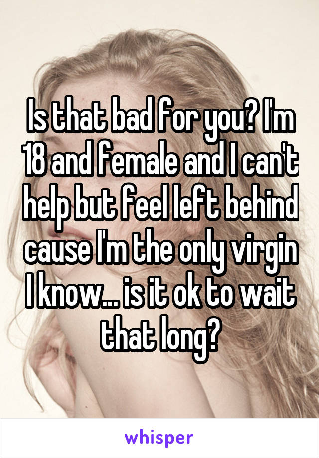 Is that bad for you? I'm 18 and female and I can't help but feel left behind cause I'm the only virgin I know... is it ok to wait that long?