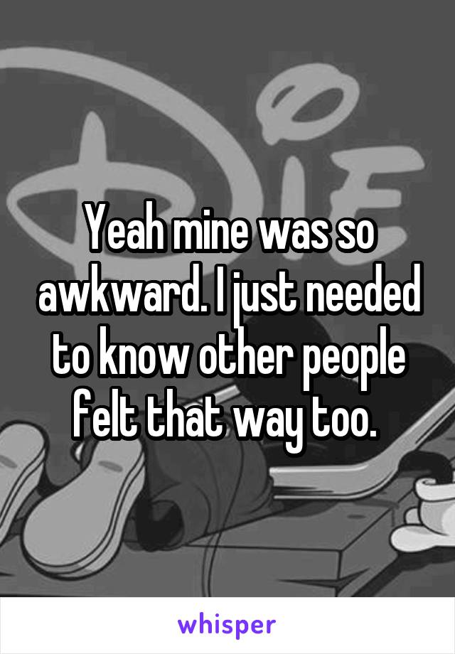 Yeah mine was so awkward. I just needed to know other people felt that way too. 