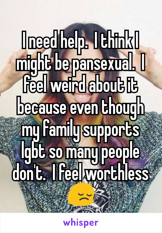 I need help.  I think I might be pansexual.  I feel weird about it because even though my family supports lgbt so many people don't.  I feel worthless 😔