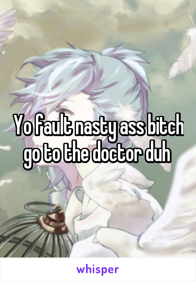 Yo fault nasty ass bitch go to the doctor duh 