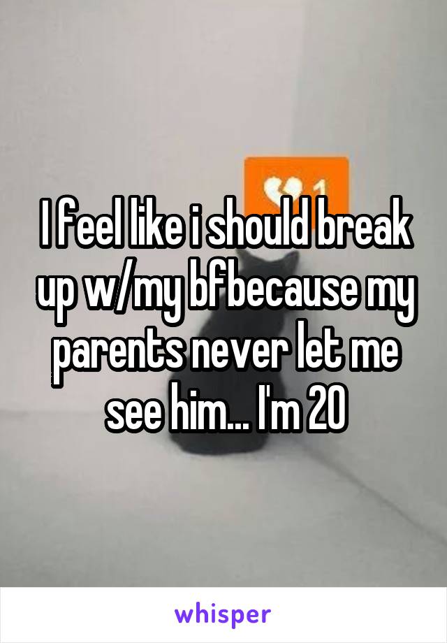 I feel like i should break up w/my bfbecause my parents never let me see him... I'm 20