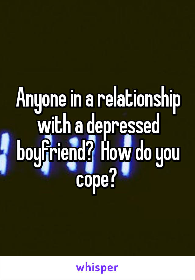 Anyone in a relationship with a depressed boyfriend?  How do you cope? 