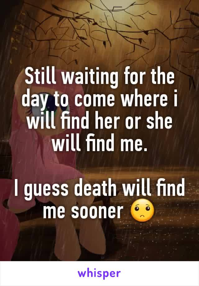 Still waiting for the day to come where i will find her or she will find me.

I guess death will find me sooner 🙁