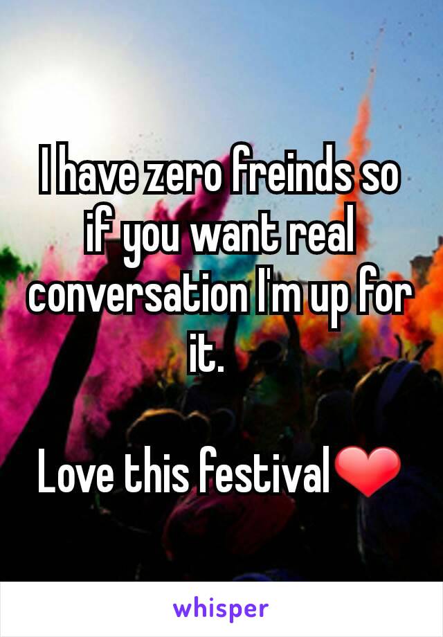 I have zero freinds so if you want real conversation I'm up for it.   

Love this festival❤