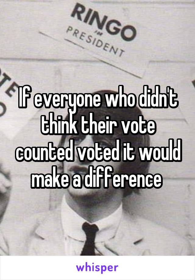 If everyone who didn't think their vote counted voted it would make a difference 