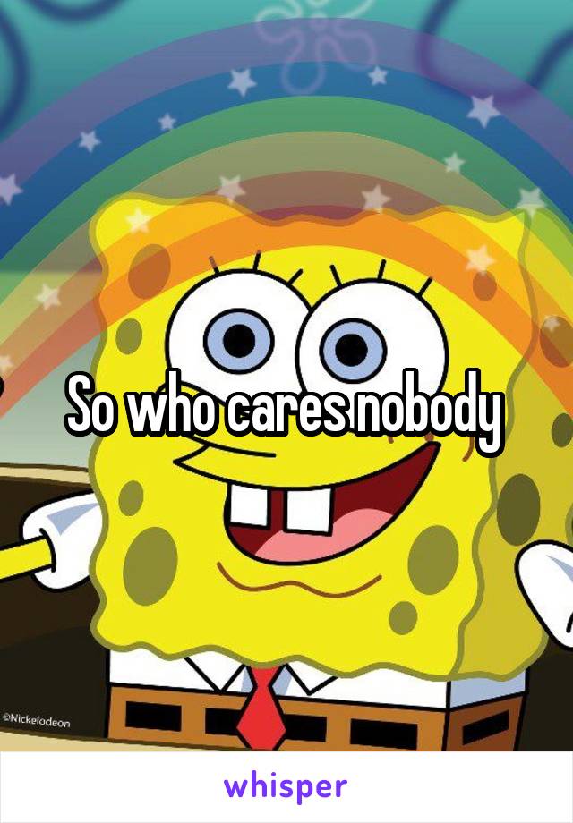 So who cares nobody 