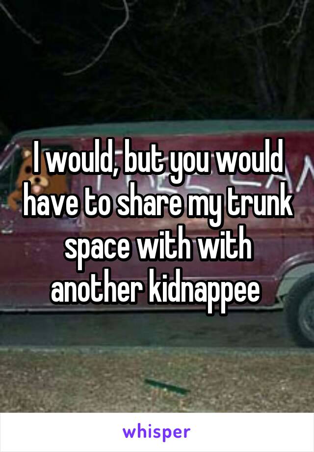 I would, but you would have to share my trunk space with with another kidnappee 