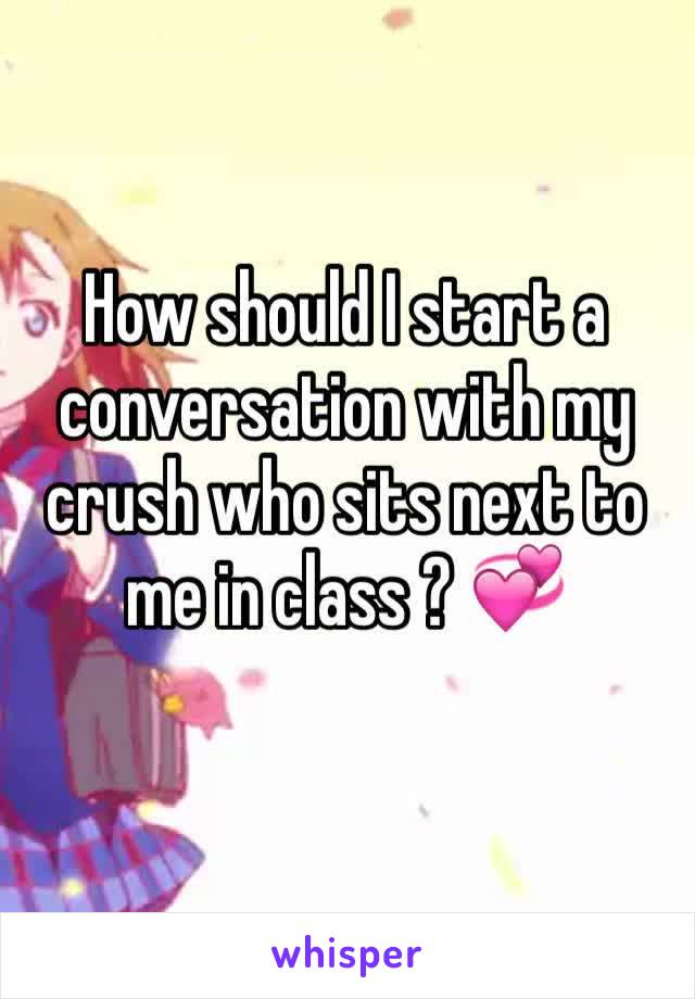 How should I start a conversation with my crush who sits next to me in class ? 💞