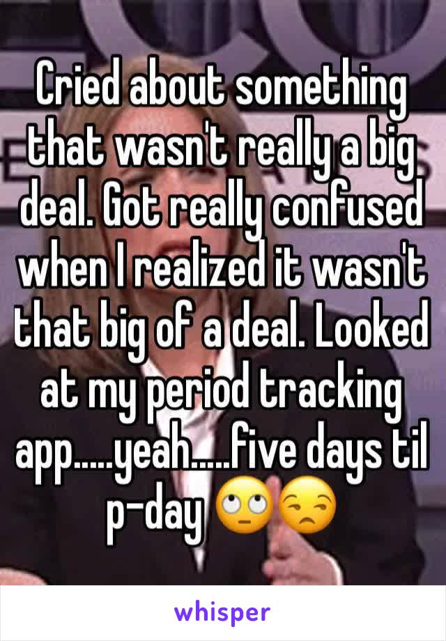 Cried about something that wasn't really a big deal. Got really confused when I realized it wasn't that big of a deal. Looked at my period tracking app.....yeah.....five days til p-day 🙄😒