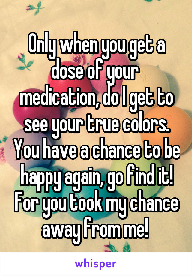 Only when you get a dose of your  medication, do I get to see your true colors. You have a chance to be happy again, go find it! For you took my chance away from me! 