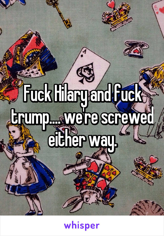 Fuck Hilary and fuck trump.... we're screwed either way.