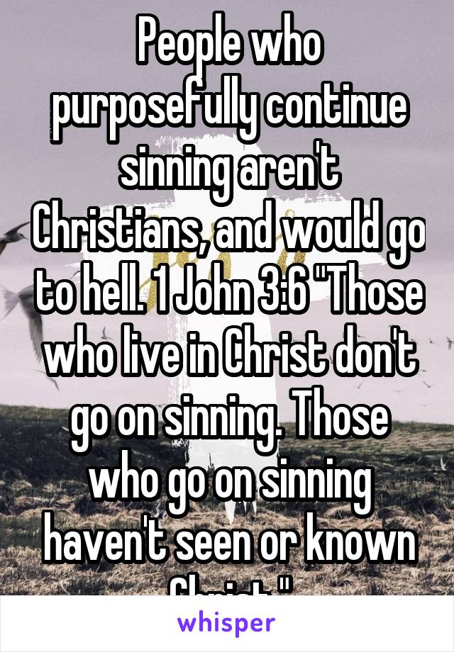 People who purposefully continue sinning aren't Christians, and would go to hell. 1 John 3:6 "Those who live in Christ don't go on sinning. Those who go on sinning haven't seen or known Christ."