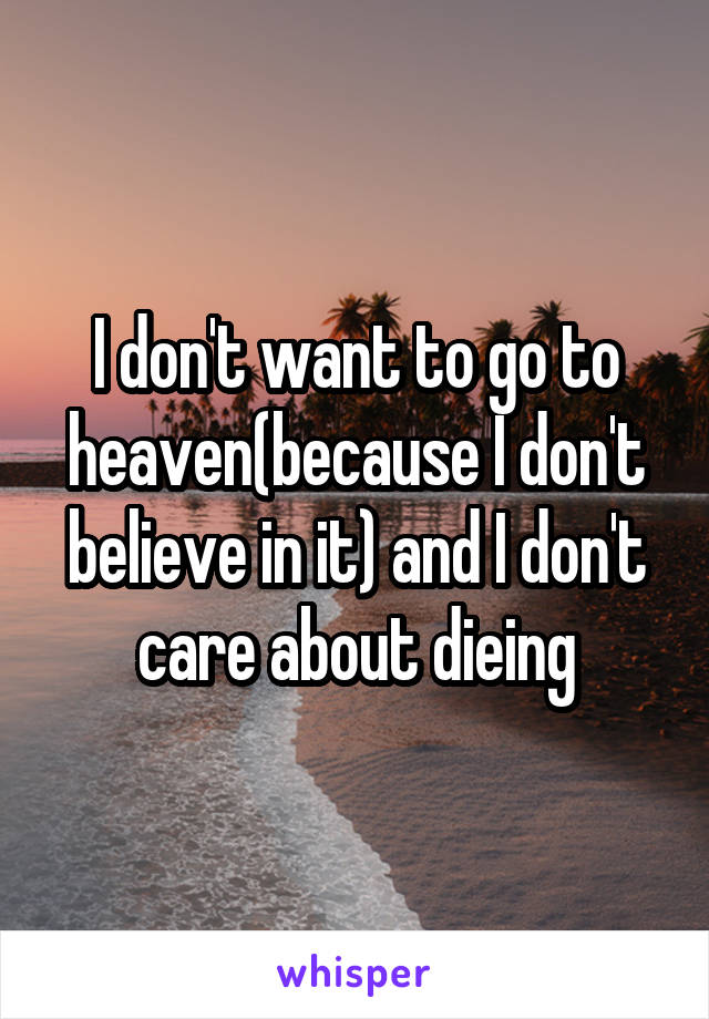 I don't want to go to heaven(because I don't believe in it) and I don't care about dieing