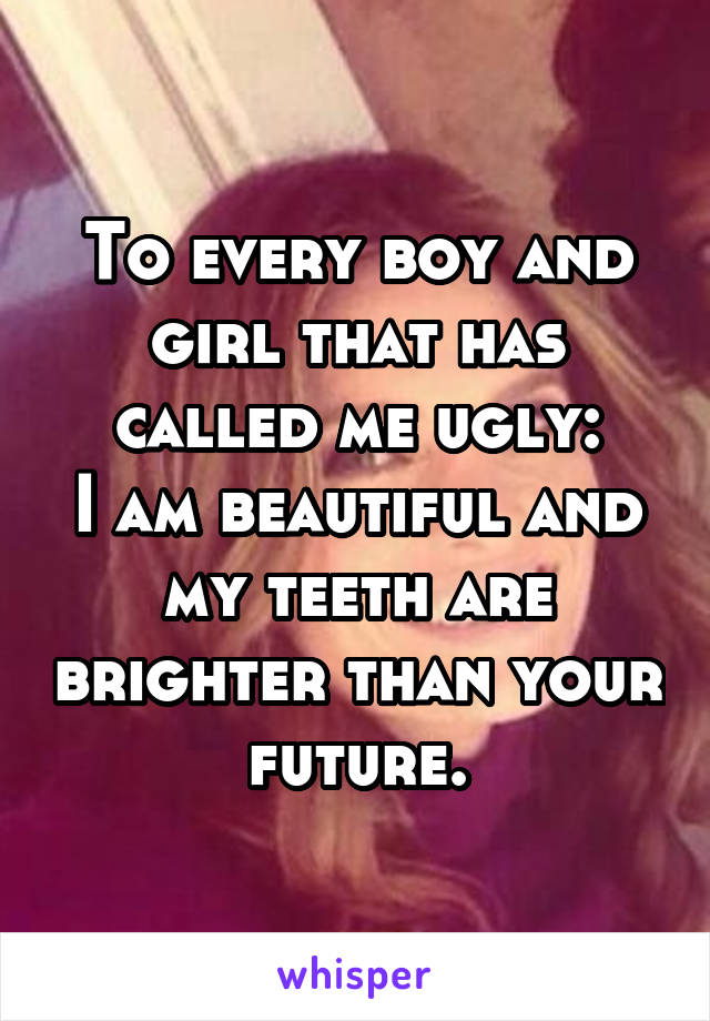 To every boy and girl that has called me ugly:
I am beautiful and my teeth are brighter than your future.