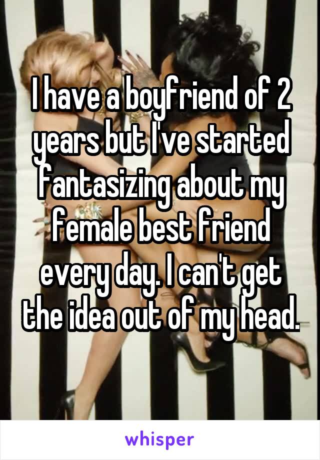 I have a boyfriend of 2 years but I've started fantasizing about my female best friend every day. I can't get the idea out of my head. 