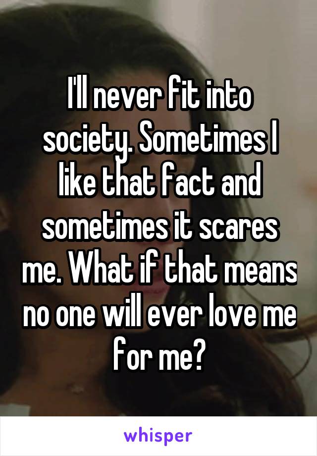 I'll never fit into society. Sometimes I like that fact and sometimes it scares me. What if that means no one will ever love me for me?