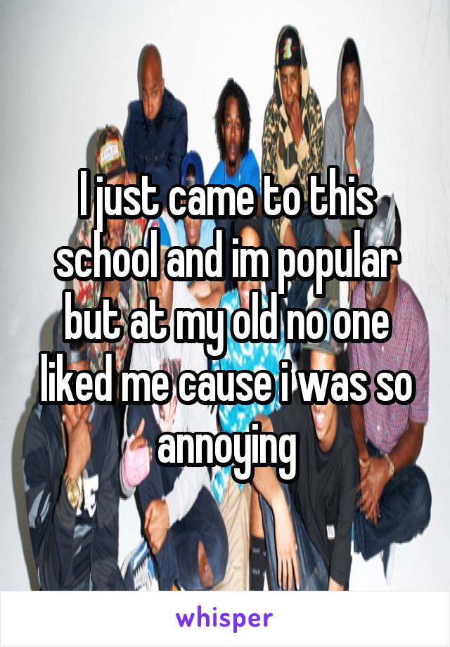 I just came to this school and im popular but at my old no one liked me cause i was so annoying