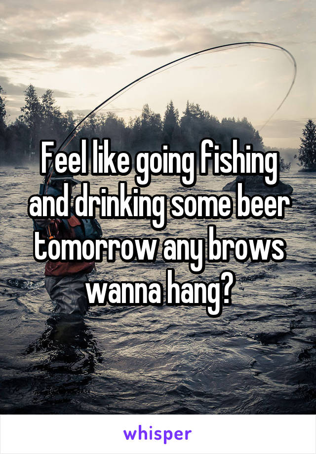 Feel like going fishing and drinking some beer tomorrow any brows wanna hang?