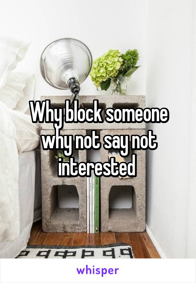 Why block someone why not say not interested 