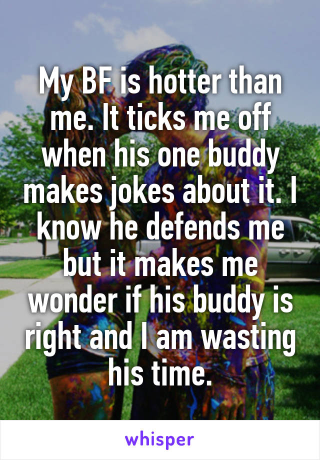My BF is hotter than me. It ticks me off when his one buddy makes jokes about it. I know he defends me but it makes me wonder if his buddy is right and I am wasting his time.