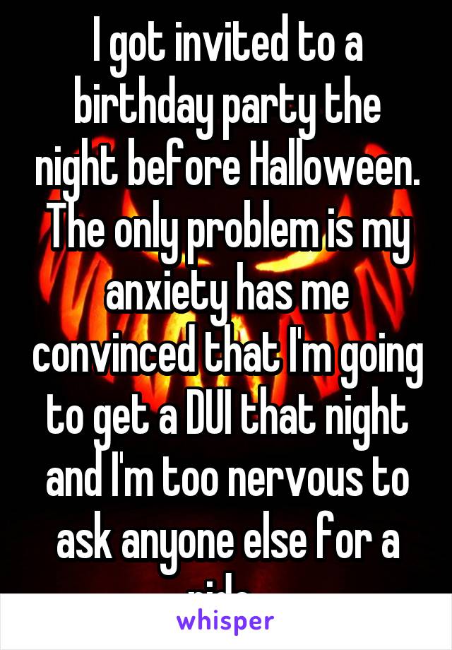 I got invited to a birthday party the night before Halloween. The only problem is my anxiety has me convinced that I'm going to get a DUI that night and I'm too nervous to ask anyone else for a ride. 