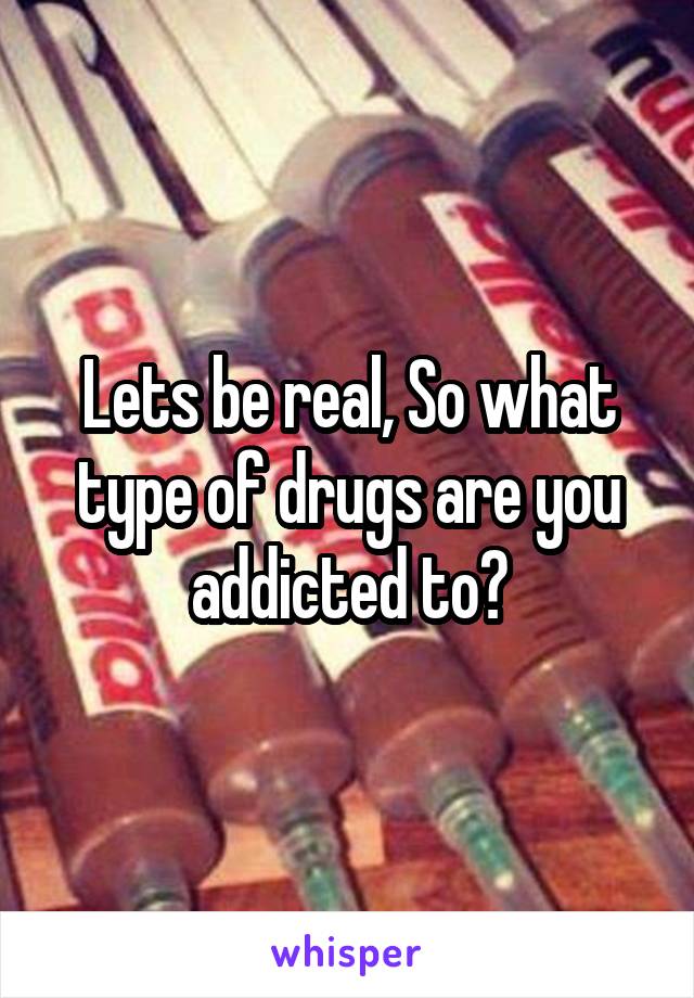 Lets be real, So what type of drugs are you addicted to?