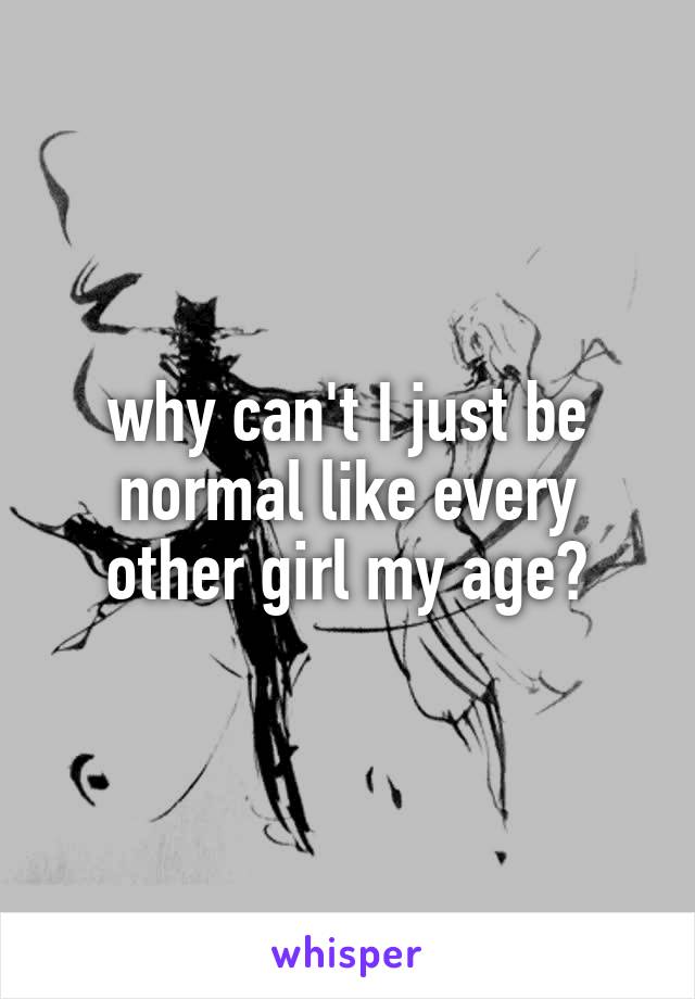 why can't I just be normal like every other girl my age?