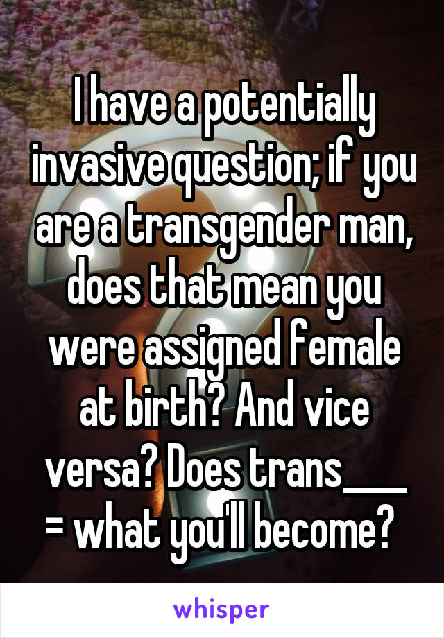 I have a potentially invasive question; if you are a transgender man, does that mean you were assigned female at birth? And vice versa? Does trans____ = what you'll become? 