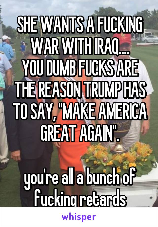 SHE WANTS A FUCKING WAR WITH IRAQ....
YOU DUMB FUCKS ARE THE REASON TRUMP HAS TO SAY, "MAKE AMERICA GREAT AGAIN".

you're all a bunch of fucking retards