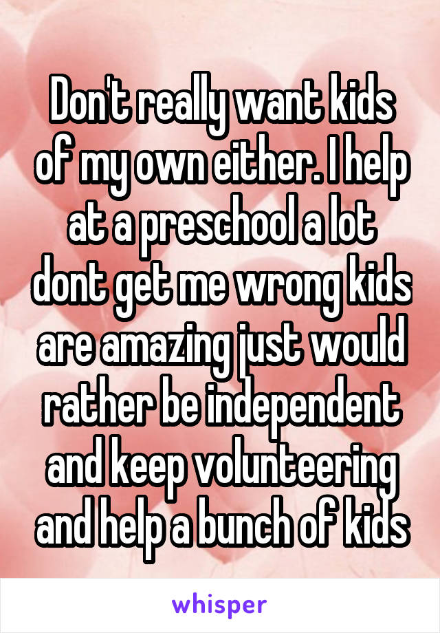 Don't really want kids of my own either. I help at a preschool a lot dont get me wrong kids are amazing just would rather be independent and keep volunteering and help a bunch of kids
