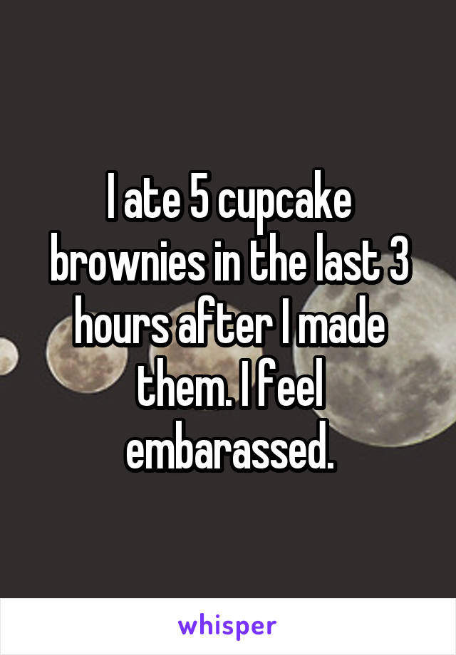 I ate 5 cupcake brownies in the last 3 hours after I made them. I feel embarassed.