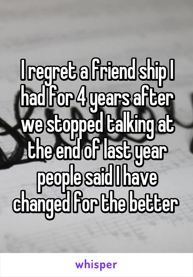 I regret a friend ship I had for 4 years after we stopped talking at the end of last year people said I have changed for the better 