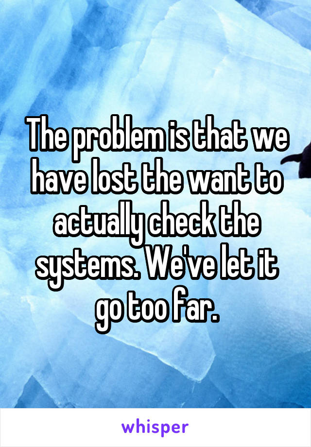 The problem is that we have lost the want to actually check the systems. We've let it go too far.
