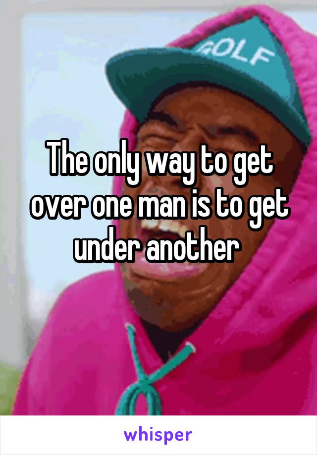 The only way to get over one man is to get under another 
