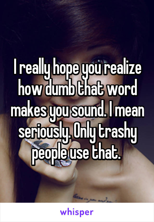 I really hope you realize how dumb that word makes you sound. I mean seriously. Only trashy people use that. 