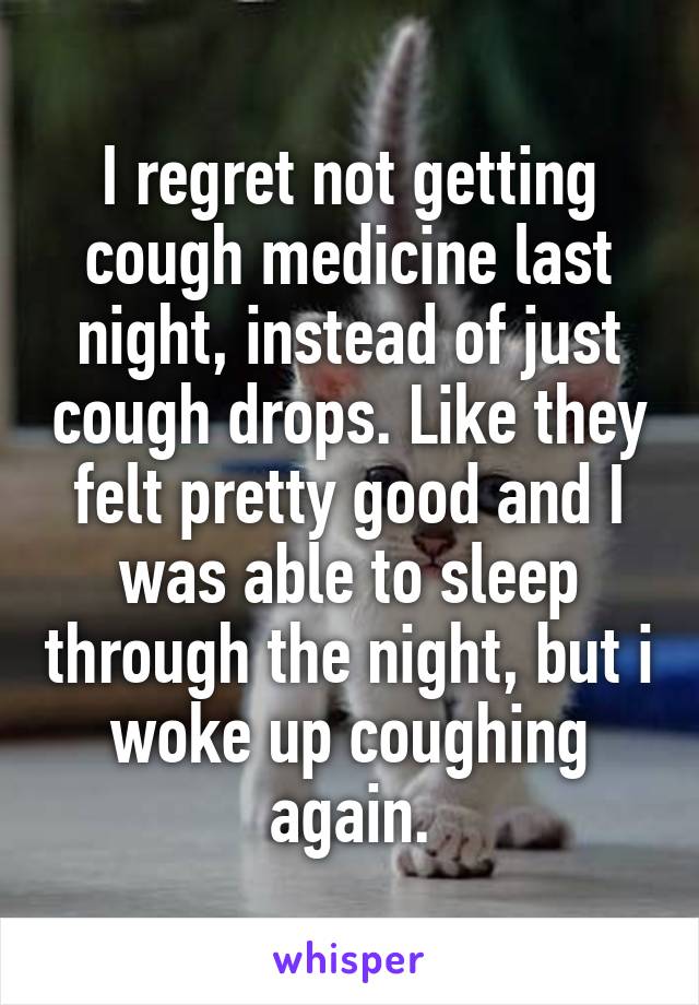 I regret not getting cough medicine last night, instead of just cough drops. Like they felt pretty good and I was able to sleep through the night, but i woke up coughing again.