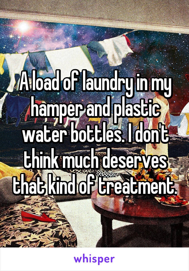 A load of laundry in my hamper and plastic water bottles. I don't think much deserves that kind of treatment.