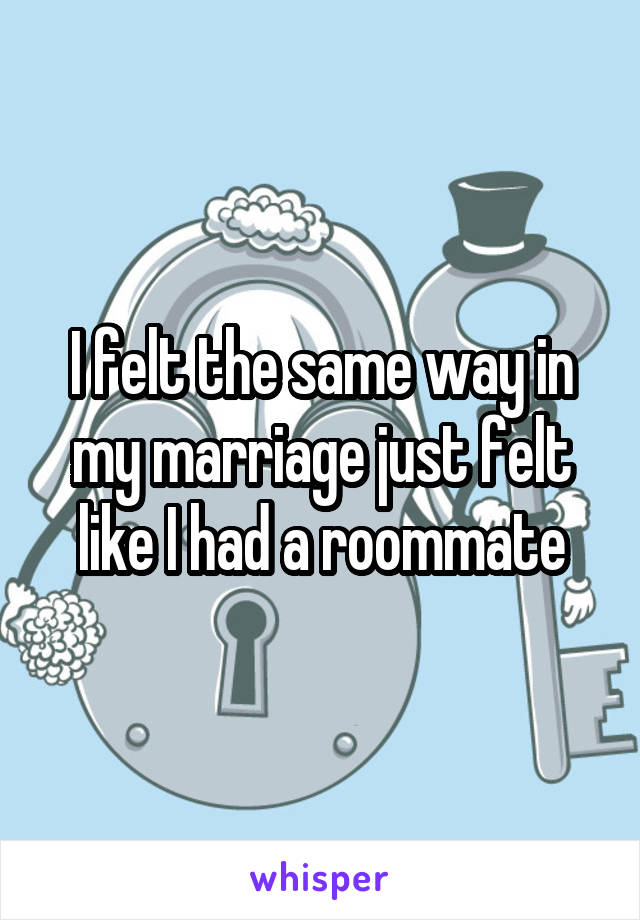 I felt the same way in my marriage just felt like I had a roommate
