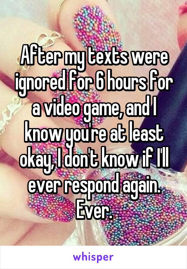 After my texts were ignored for 6 hours for a video game, and I know you're at least okay, I don't know if I'll ever respond again. Ever.