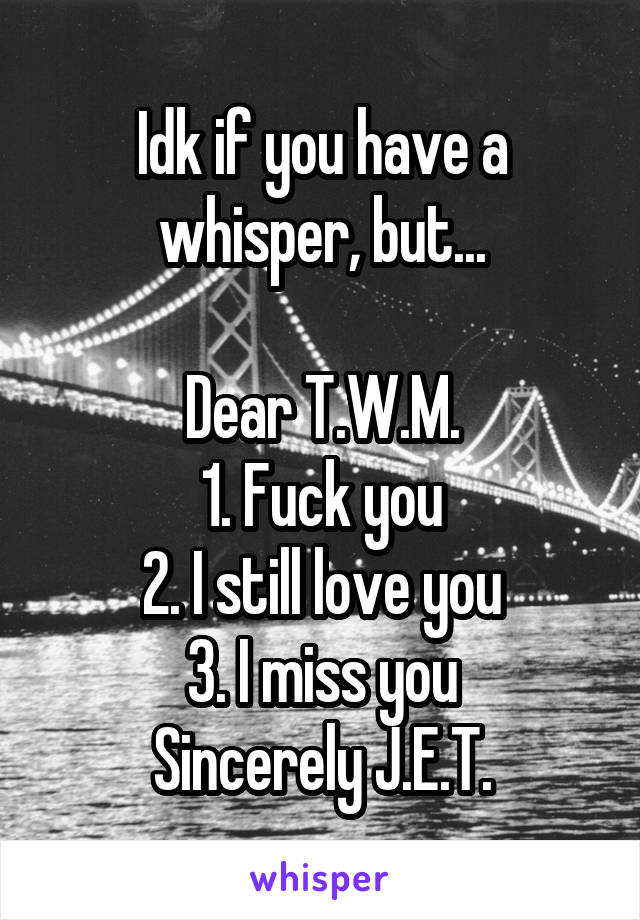 Idk if you have a whisper, but...

Dear T.W.M.
1. Fuck you
2. I still love you
3. I miss you
Sincerely J.E.T.