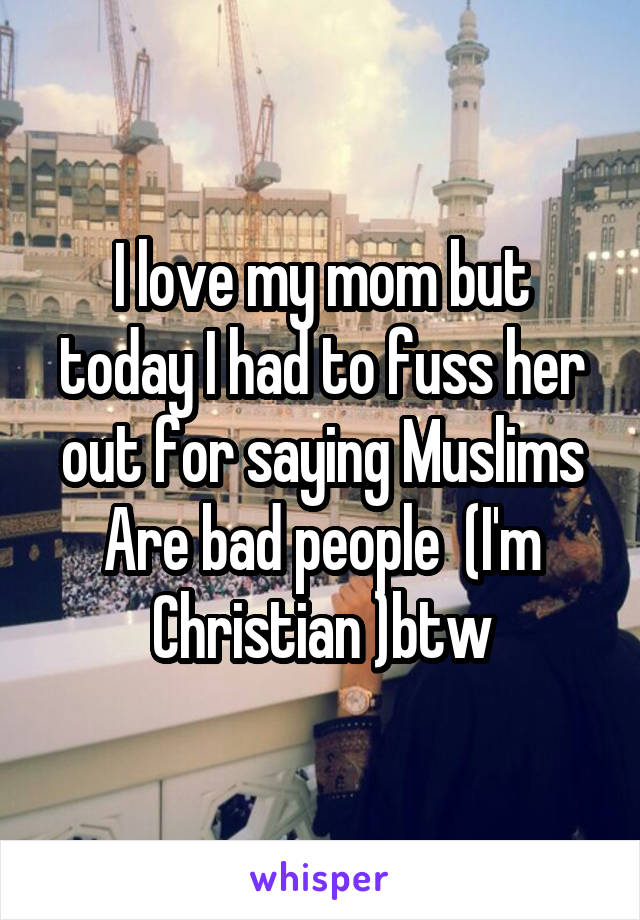 I love my mom but today I had to fuss her out for saying Muslims Are bad people  (I'm Christian )btw